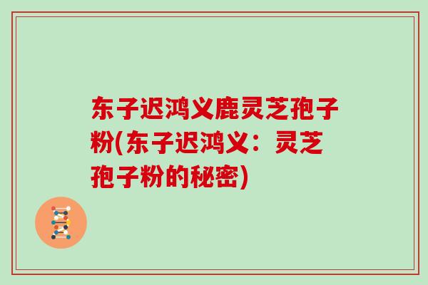 东子迟鸿义鹿灵芝孢子粉(东子迟鸿义：灵芝孢子粉的秘密)