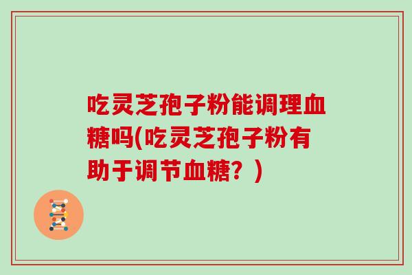 吃灵芝孢子粉能调理血糖吗(吃灵芝孢子粉有助于调节血糖?)