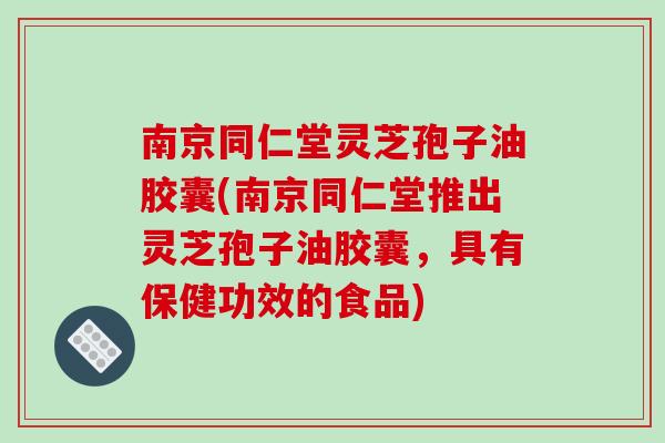 南京同仁堂灵芝孢子油胶囊(南京同仁堂推出灵芝孢子油胶囊,具有保健功效的食品)