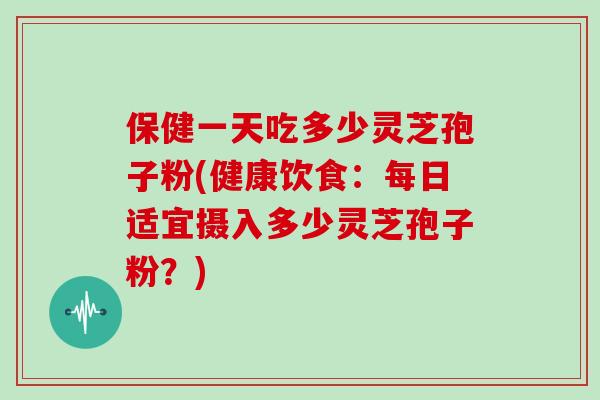 保健一天吃多少灵芝孢子粉(健康饮食：每日适宜摄入多少灵芝孢子粉？)