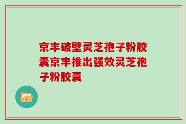 京丰破壁灵芝孢子粉胶囊京丰推出强效灵芝孢子粉胶囊