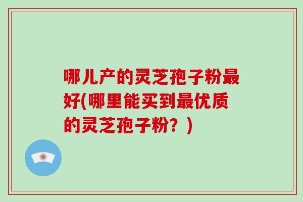 哪儿产的灵芝孢子粉最好(哪里能买到最优质的灵芝孢子粉？)