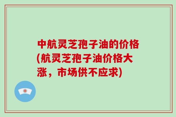 中航灵芝孢子油的价格(航灵芝孢子油价格大涨,市场供不应求)