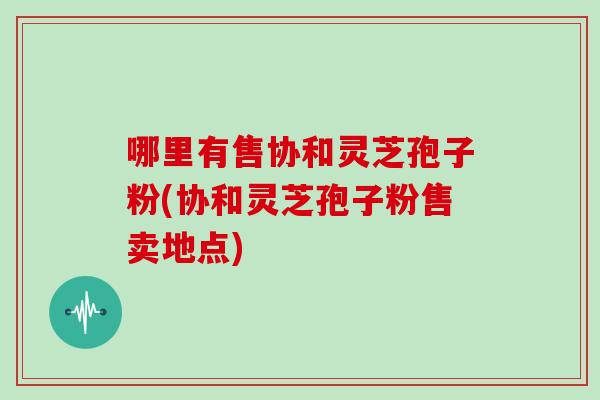 哪里有售协和灵芝孢子粉(协和灵芝孢子粉售卖地点)