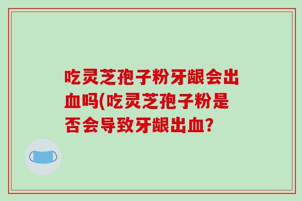 吃灵芝孢子粉牙龈会出血吗(吃灵芝孢子粉是否会导致牙龈出血?