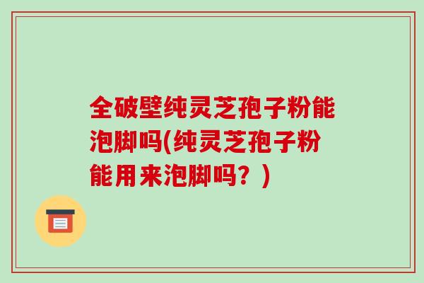 全破壁纯灵芝孢子粉能泡脚吗(纯灵芝孢子粉能用来泡脚吗？)