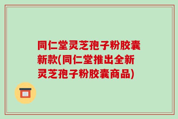 同仁堂灵芝孢子粉胶囊新款(同仁堂推出全新灵芝孢子粉胶囊商品)