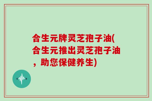 合生元牌灵芝孢子油(合生元推出灵芝孢子油,助您保健养生)