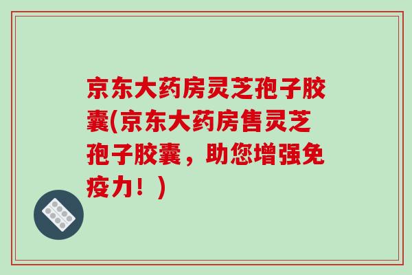 京东大药房灵芝孢子胶囊(京东大药房售灵芝孢子胶囊,助您增强免疫力!)