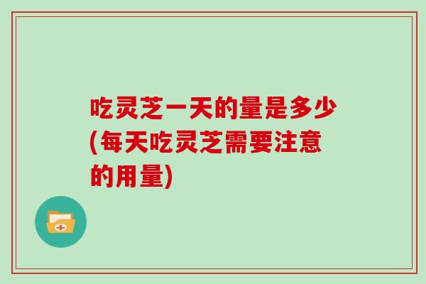 吃灵芝一天的量是多少(每天吃灵芝需要注意的用量)