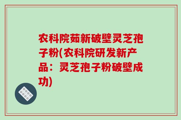 农科院茹新破壁灵芝孢子粉(农科院研发新产品:灵芝孢子粉破壁成功)
