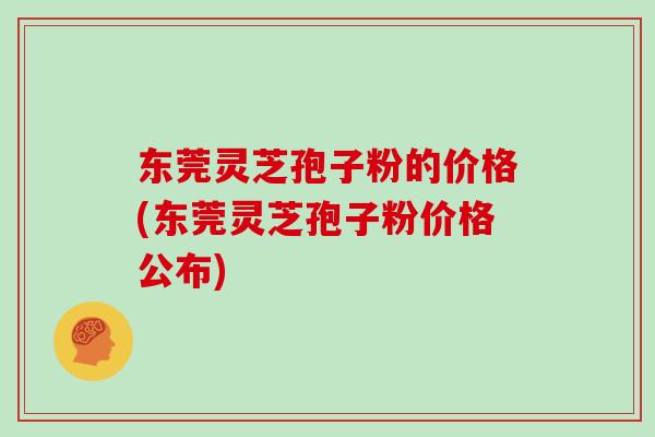 东莞灵芝孢子粉的价格(东莞灵芝孢子粉价格公布)