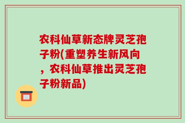 农科仙草新态牌灵芝孢子粉(重塑养生新风向,农科仙草推出灵芝孢子粉新品)