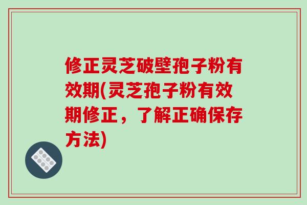 修正灵芝破壁孢子粉有效期(灵芝孢子粉有效期修正,了解正确保存方法)
