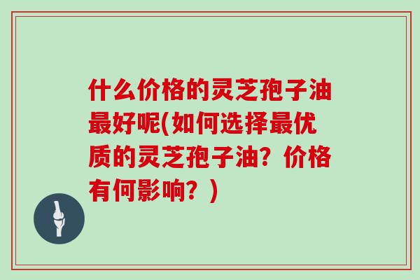 什么价格的灵芝孢子油最好呢(如何选择最优质的灵芝孢子油？价格有何影响？)