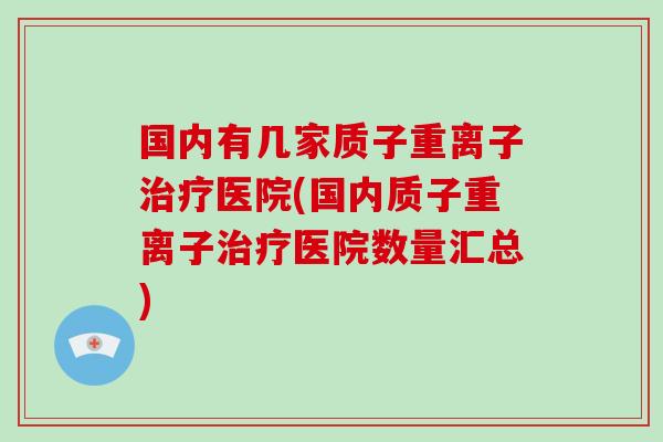 国内有几家质子重离子治疗医院(国内质子重离子治疗医院数量汇总)