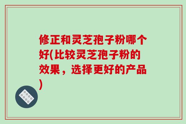 修正和灵芝孢子粉哪个好(比较灵芝孢子粉的效果,选择更好的产品)