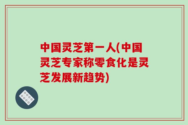 中国灵芝第一人(中国灵芝专家称零食化是灵芝发展新趋势)