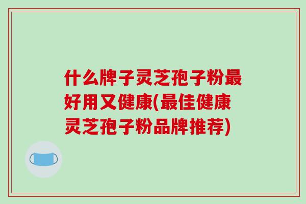 什么牌子灵芝孢子粉最好用又健康(最佳健康灵芝孢子粉品牌推荐)