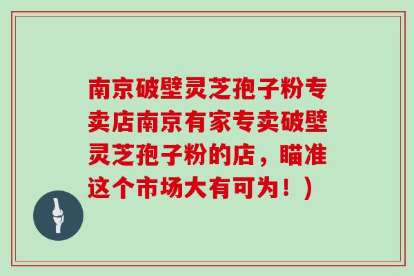 南京破壁灵芝孢子粉专卖店南京有家专卖破壁灵芝孢子粉的店，瞄准这个市场大有可为！)