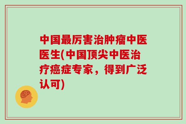 中国最厉害治肿瘤中医医生(中国顶尖中医治疗癌症专家,得到广泛认可)
