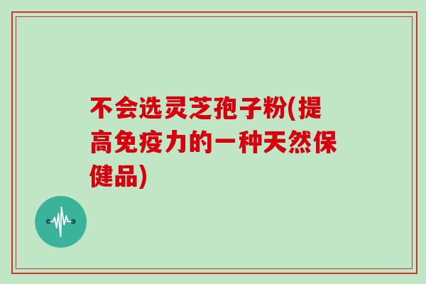 不会选灵芝孢子粉(提高免疫力的一种天然保健品)