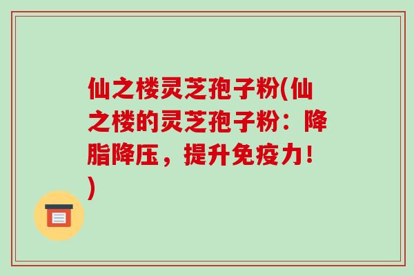 仙之楼灵芝孢子粉(仙之楼的灵芝孢子粉:降脂降压,提升免疫力!)