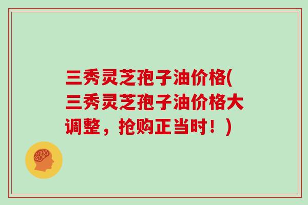三秀灵芝孢子油价格(三秀灵芝孢子油价格大调整,抢购正当时!)