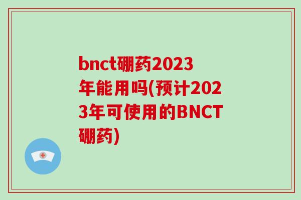 bnct硼药2023年能用吗(预计2023年可使用的BNCT硼药)