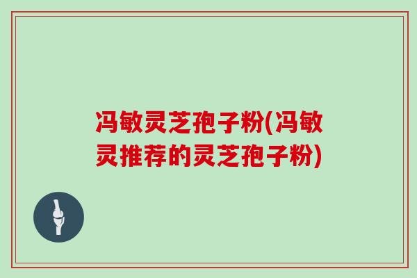 冯敏灵芝孢子粉(冯敏灵推荐的灵芝孢子粉)