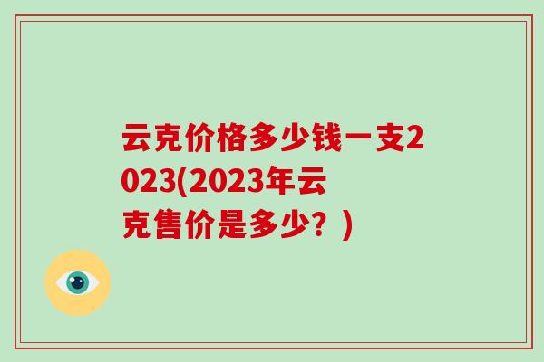 云克价格多少钱一支2023(2023年云克售价是多少?)