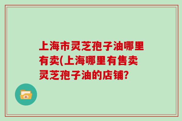 上海市灵芝孢子油哪里有卖(上海哪里有售卖灵芝孢子油的店铺?