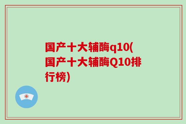 国产十大辅酶q10(国产十大辅酶Q10排行榜)
