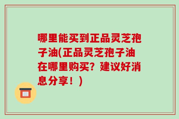 哪里能买到正品灵芝孢子油(正品灵芝孢子油在哪里购买?建议好消息分享!)
