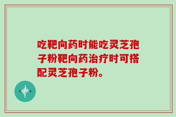 吃靶向药时能吃灵芝孢子粉靶向药治疗时可搭配灵芝孢子粉。