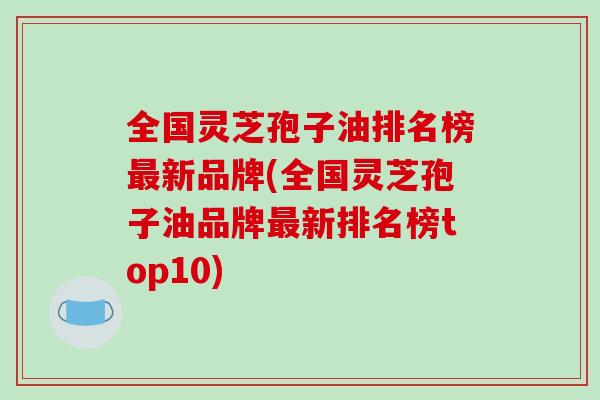 全国灵芝孢子油排名榜最新品牌(全国灵芝孢子油品牌最新排名榜top10)