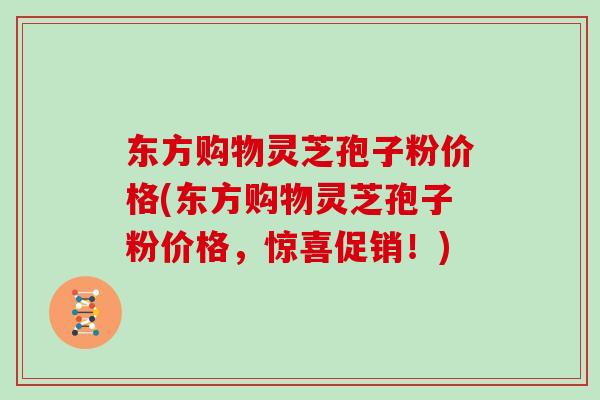 东方购物灵芝孢子粉价格(东方购物灵芝孢子粉价格,惊喜促销!)