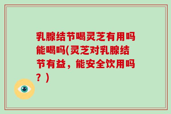乳腺结节喝灵芝有用吗能喝吗(灵芝对乳腺结节有益,能安全饮用吗?)