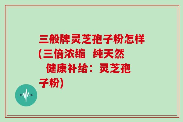三般牌灵芝孢子粉怎样(三倍浓缩 纯天然 健康补给:灵芝孢子粉)