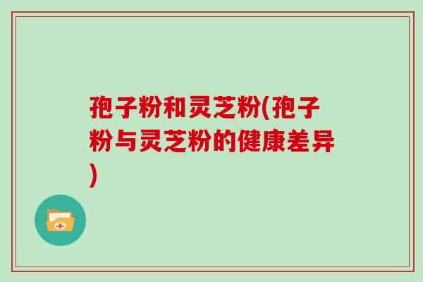 孢子粉和灵芝粉(孢子粉与灵芝粉的健康差异)