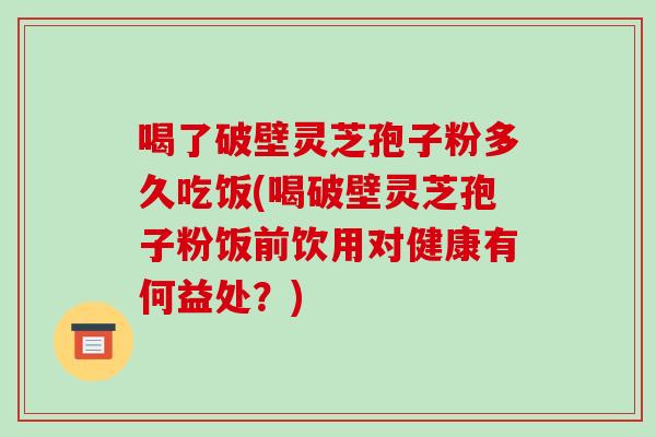喝了破壁灵芝孢子粉多久吃饭(喝破壁灵芝孢子粉饭前饮用对健康有何益处?)