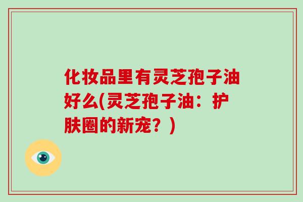 化妆品里有灵芝孢子油好么(灵芝孢子油:护肤圈的新宠?)