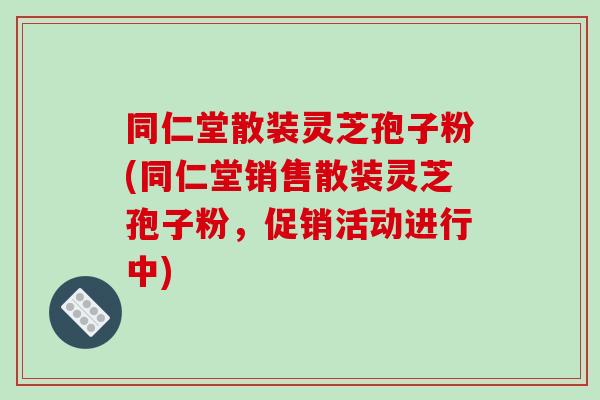 同仁堂散装灵芝孢子粉(同仁堂销售散装灵芝孢子粉,促销活动进行中)