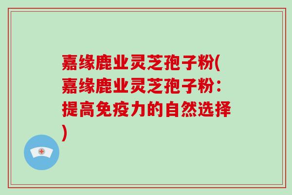 嘉缘鹿业灵芝孢子粉(嘉缘鹿业灵芝孢子粉:提高免疫力的自然选择)