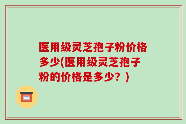 医用级灵芝孢子粉价格多少(医用级灵芝孢子粉的价格是多少?)