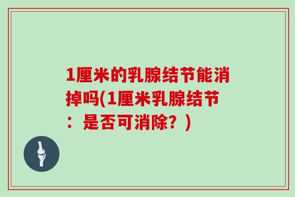 1厘米的乳腺结节能消掉吗(1厘米乳腺结节:是否可消除?)
