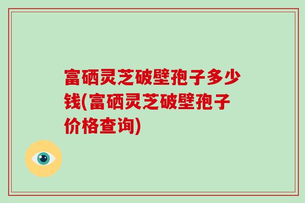 富硒灵芝破壁孢子多少钱(富硒灵芝破壁孢子价格查询)