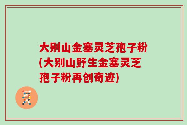 大别山金塞灵芝孢子粉(大别山野生金塞灵芝孢子粉再创奇迹)