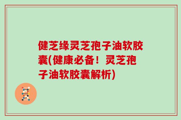 健芝缘灵芝孢子油软胶囊(健康必备！灵芝孢子油软胶囊解析)