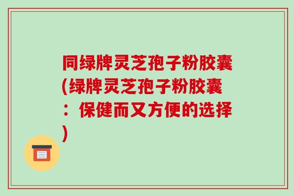 同绿牌灵芝孢子粉胶囊(绿牌灵芝孢子粉胶囊：保健而又方便的选择)